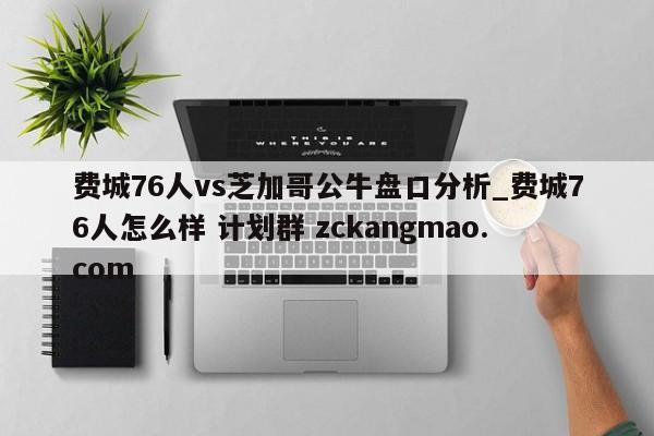 费城76人vs芝加哥公牛盘口分析_费城76人怎么样 计划群 zckangmao.com 