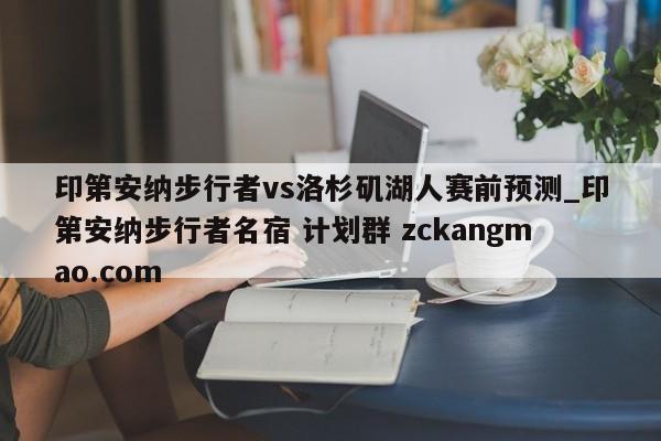印第安纳步行者vs洛杉矶湖人赛前预测_印第安纳步行者名宿 计划群 zckangmao.com 