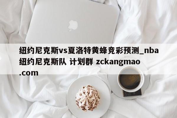 纽约尼克斯vs夏洛特黄蜂竞彩预测_nba纽约尼克斯队 计划群 zckangmao.com 