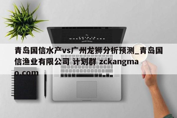 青岛国信水产vs广州龙狮分析预测_青岛国信渔业有限公司 计划群 zckangmao.com 